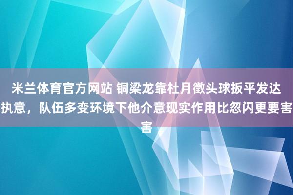 米兰体育官方网站 铜梁龙靠杜月徵头球扳平发达执意，队伍多变环境下他介意现实作用比忽闪更要害