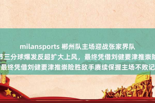 milansports 郴州队主场迎战张家界队虽上半场逾期三分，第三节三分球爆发反超扩大上风，最终凭借刘健要津推崇险胜敌手赓续保握主场不败记载