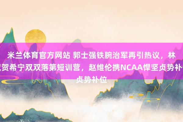 米兰体育官方网站 郭士强铁腕治军再引热议，林葳贺希宁双双落第短训营，赵维伦携NCAA悍坚贞势补位