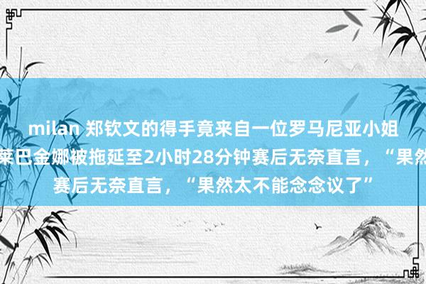 milan 郑钦文的得手竟来自一位罗马尼亚小姐的“尽头礼物”，莱巴金娜被拖延至2小时28分钟赛后无奈直言，“果然太不能念念议了”