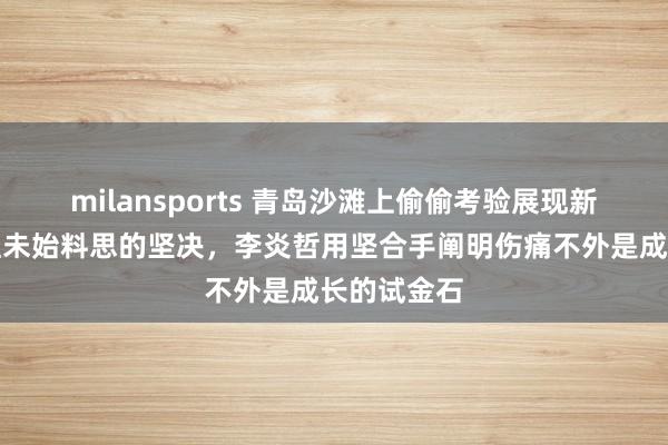 milansports 青岛沙滩上偷偷考验展现新疆男篮粉丝未始料思的坚决，李炎哲用坚合手阐明伤痛不外是成长的试金石