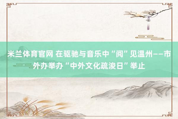 米兰体育官网 在驱驰与音乐中“阅”见温州——市外办举办“中外文化疏浚日”举止