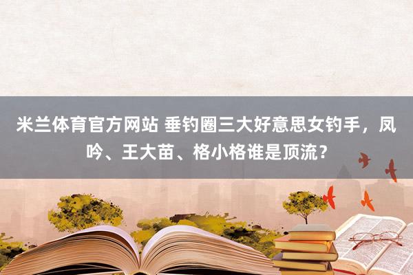 米兰体育官方网站 垂钓圈三大好意思女钓手，凤吟、王大苗、格小格谁是顶流？