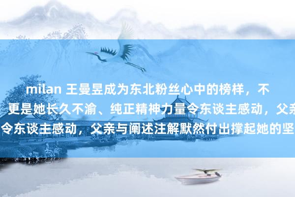 milan 王曼昱成为东北粉丝心中的榜样，不单是因为赛场上的拼劲，更是她长久不渝、纯正精神力量令东谈主感动，父亲与阐述注解默然付出撑起她的坚定底气