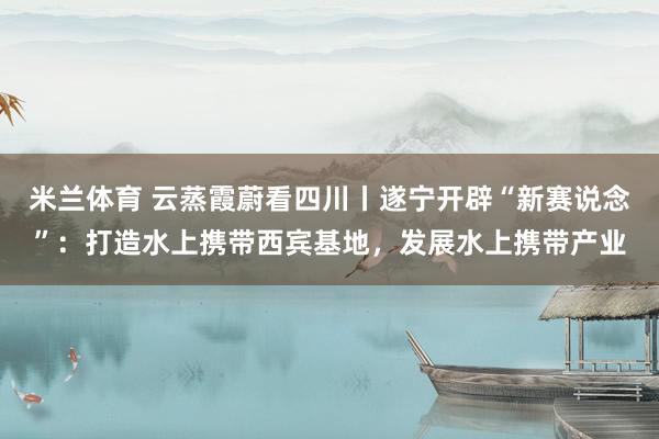 米兰体育 云蒸霞蔚看四川丨遂宁开辟“新赛说念”：打造水上携带西宾基地，发展水上携带产业