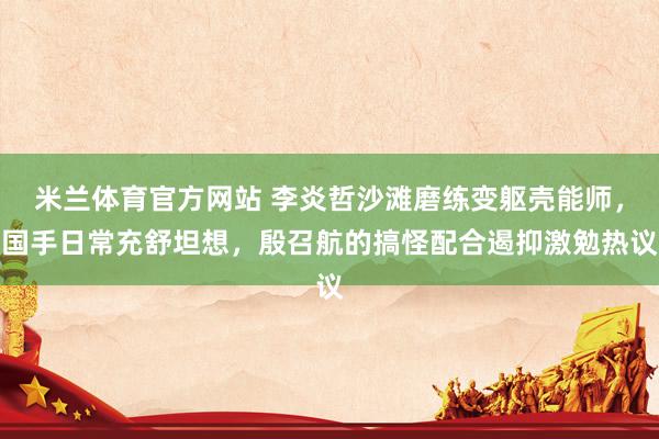 米兰体育官方网站 李炎哲沙滩磨练变躯壳能师，国手日常充舒坦想，殷召航的搞怪配合遏抑激勉热议