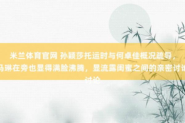 米兰体育官网 孙颖莎托运时与何卓佳概况疏导，马琳在旁也显得满脸沸腾，显流露闺蜜之间的亲密讨论