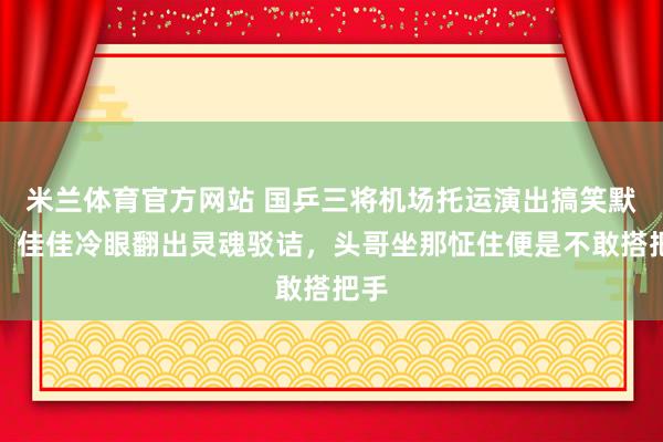 米兰体育官方网站 国乒三将机场托运演出搞笑默剧：佳佳冷眼翻出灵魂驳诘，头哥坐那怔住便是不敢搭把手