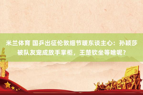 米兰体育 国乒出征伦敦细节暖东谈主心：孙颖莎被队友宠成放手掌柜，王楚钦坐等啥呢？