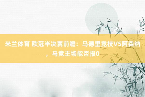 米兰体育 欧冠半决赛前瞻：马德里竞技VS阿森纳，马竞主场能否报0