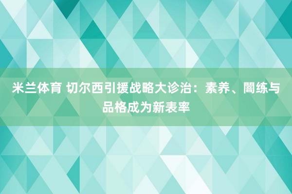 米兰体育 切尔西引援战略大诊治：素养、闇练与品格成为新表率