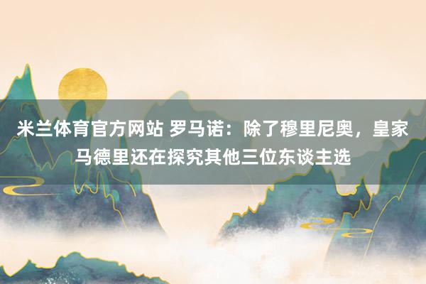 米兰体育官方网站 罗马诺：除了穆里尼奥，皇家马德里还在探究其他三位东谈主选