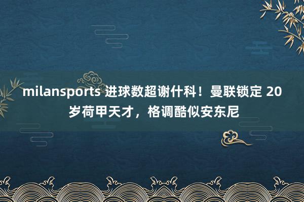 milansports 进球数超谢什科！曼联锁定 20 岁荷甲天才，格调酷似安东尼