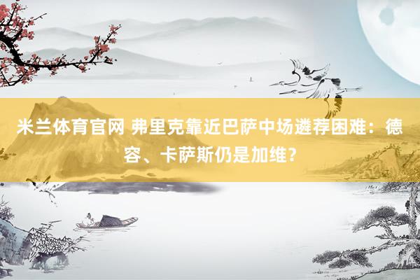 米兰体育官网 弗里克靠近巴萨中场遴荐困难：德容、卡萨斯仍是加维？