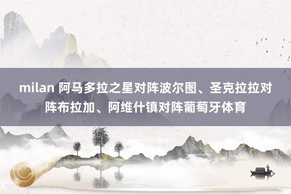 milan 阿马多拉之星对阵波尔图、圣克拉拉对阵布拉加、阿维什镇对阵葡萄牙体育
