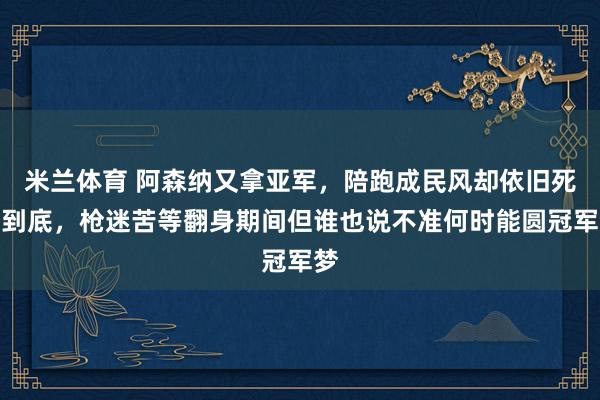 米兰体育 阿森纳又拿亚军，陪跑成民风却依旧死磕到底，枪迷苦等翻身期间但谁也说不准何时能圆冠军梦