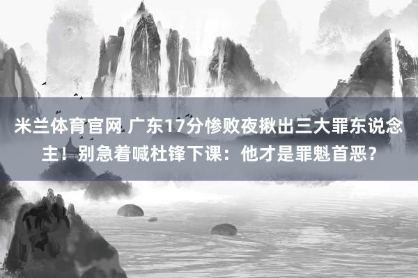 米兰体育官网 广东17分惨败夜揪出三大罪东说念主！别急着喊杜锋下课：他才是罪魁首恶？