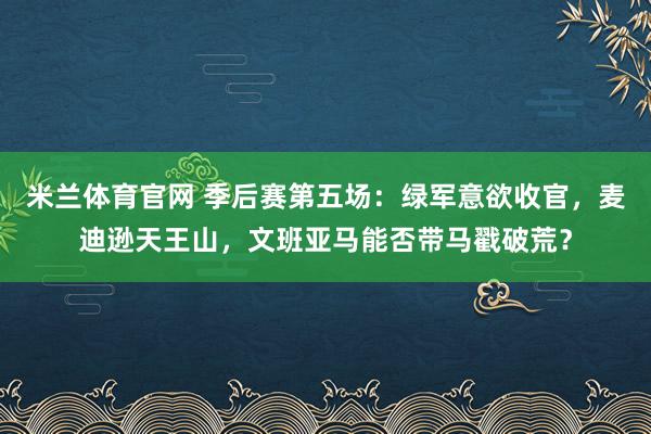米兰体育官网 季后赛第五场：绿军意欲收官，麦迪逊天王山，文班亚马能否带马戳破荒？