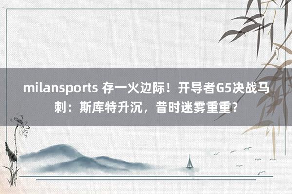 milansports 存一火边际！开导者G5决战马刺：斯库特升沉，昔时迷雾重重？