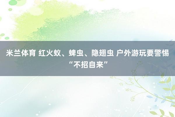 米兰体育 红火蚁、蜱虫、隐翅虫 户外游玩要警惕“不招自来”