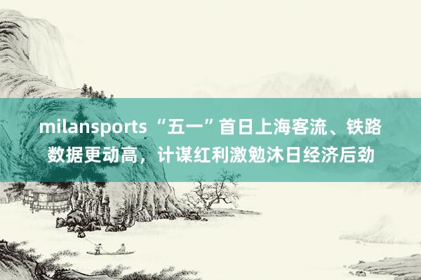 milansports “五一”首日上海客流、铁路数据更动高，计谋红利激勉沐日经济后劲