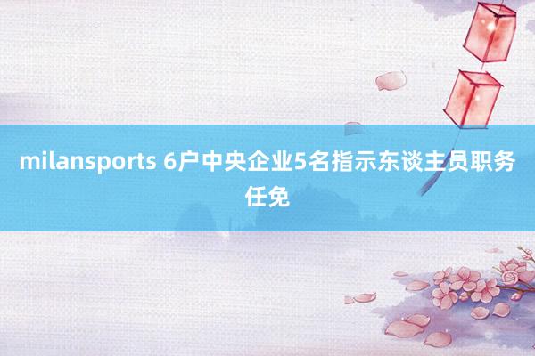 milansports 6户中央企业5名指示东谈主员职务任免