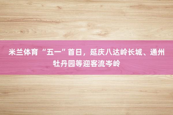 米兰体育 “五一”首日，延庆八达岭长城、通州牡丹园等迎客流岑岭