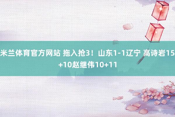 米兰体育官方网站 拖入抢3！山东1-1辽宁 高诗岩15+10赵继伟10+11