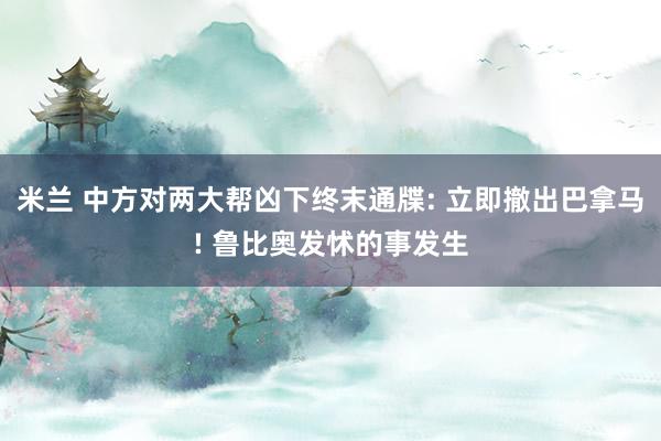 米兰 中方对两大帮凶下终末通牒: 立即撤出巴拿马! 鲁比奥发怵的事发生