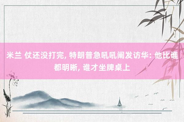米兰 仗还没打完， 特朗普急吼吼阐发访华: 他比谁都明晰， 谁才坐牌桌上