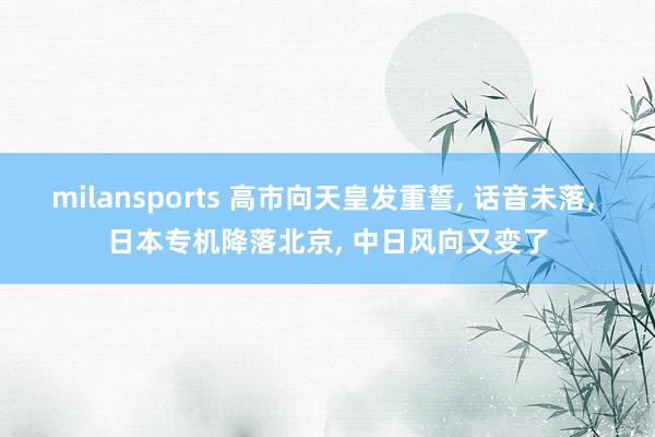milansports 高市向天皇发重誓, 话音未落, 日本专机降落北京, 中日风向又变了