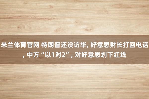 米兰体育官网 特朗普还没访华， 好意思财长打回电话， 中方“以1对2”， 对好意思划下红线
