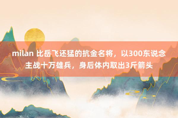 milan 比岳飞还猛的抗金名将，以300东说念主战十万雄兵，身后体内取出3斤箭头