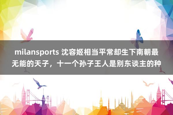 milansports 沈容姬相当平常却生下南朝最无能的天子，十一个孙子王人是别东谈主的种