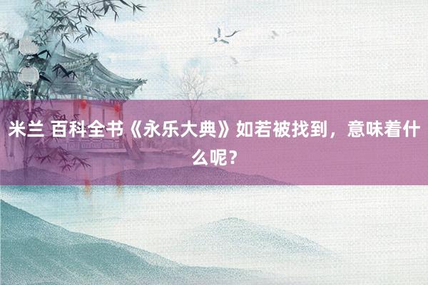 米兰 百科全书《永乐大典》如若被找到，意味着什么呢？