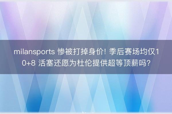milansports 惨被打掉身价! 季后赛场均仅10+8 活塞还愿为杜伦提供超等顶薪吗?