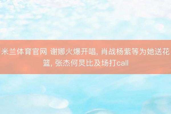 米兰体育官网 谢娜火爆开唱， 肖战杨紫等为她送花篮， 张杰何炅比及场打call
