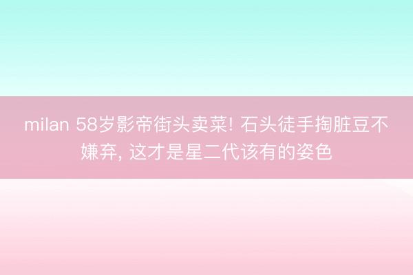 milan 58岁影帝街头卖菜! 石头徒手掏脏豆不嫌弃， 这才是星二代该有的姿色