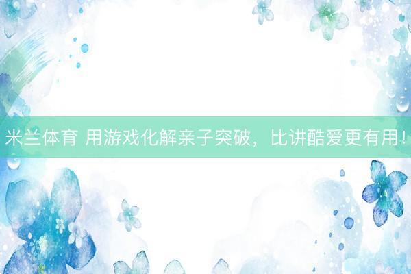 米兰体育 用游戏化解亲子突破，比讲酷爱更有用！