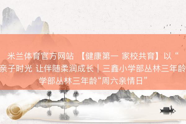 米兰体育官方网站 【健康第一 家校共育】以 “五个一” 点亮亲子时光 让伴随柔润成长｜三鑫小学部丛林三年龄“周六亲情日”