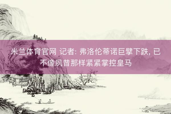 米兰体育官网 记者: 弗洛伦蒂诺巨擘下跌， 已不像夙昔那样紧紧掌控皇马