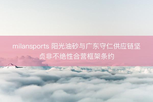 milansports 阳光油砂与广东守仁供应链坚贞非不绝性合营框架条约