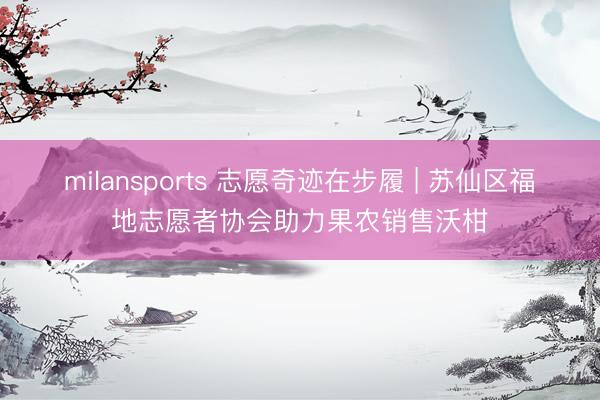milansports 志愿奇迹在步履 | 苏仙区福地志愿者协会助力果农销售沃柑