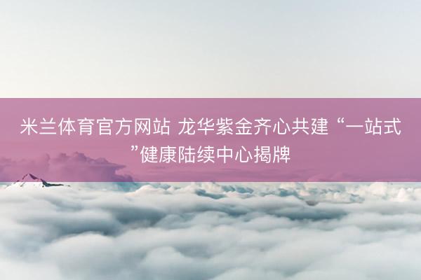 米兰体育官方网站 龙华紫金齐心共建 “一站式”健康陆续中心揭牌
