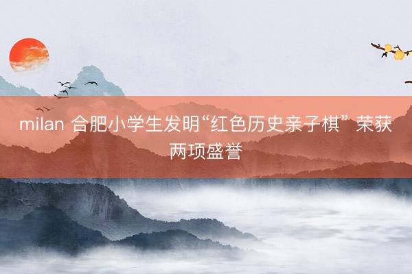 milan 合肥小学生发明“红色历史亲子棋” 荣获两项盛誉